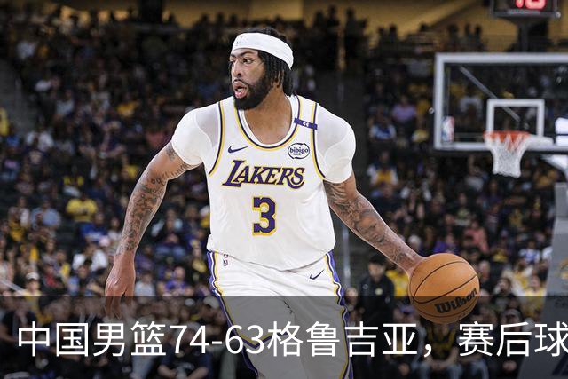 中国男篮74-63格鲁吉亚，赛后球员表现打分：3人满分3人优秀2人及格