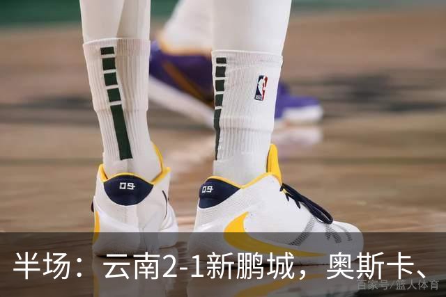 半场：云南2-1新鹏城，奥斯卡、卡约、周定洋破门