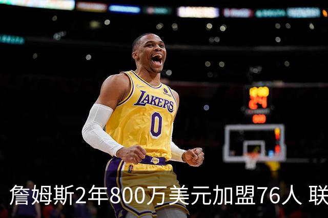 詹姆斯2年800万美元加盟76人 联手大帝+马克西+布朗
