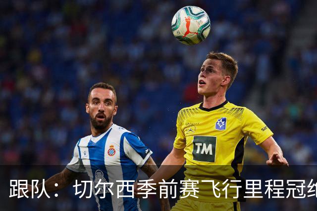 跟队：切尔西季前赛飞行里程冠绝英超；帕尔默展现了迷人的魅力